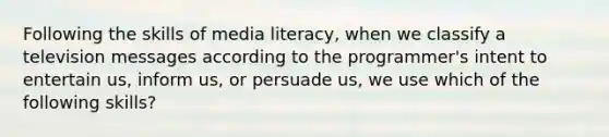 Following the skills of media literacy, when we classify a television messages according to the programmer's intent to entertain us, inform us, or persuade us, we use which of the following skills?