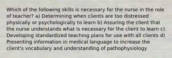 Which of the following skills is necessary for the nurse in the role of teacher? a) Determining when clients are too distressed physically or psychologically to learn b) Assuring the client that the nurse understands what is necessary for the client to learn c) Developing standardized teaching plans for use with all clients d) Presenting information in medical language to increase the client's vocabulary and understanding of pathophysiology