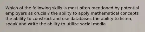 Which of the following skills is most often mentioned by potential employers as crucial? the ability to apply mathematical concepts the ability to construct and use databases the ability to listen, speak and write the ability to utilize social media