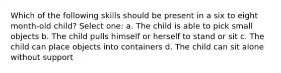 Which of the following skills should be present in a six to eight month-old child? Select one: a. The child is able to pick small objects b. The child pulls himself or herself to stand or sit c. The child can place objects into containers d. The child can sit alone without support