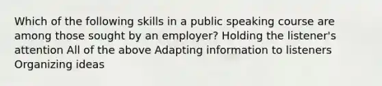 Which of the following skills in a public speaking course are among those sought by an employer? Holding the listener's attention All of the above Adapting information to listeners Organizing ideas