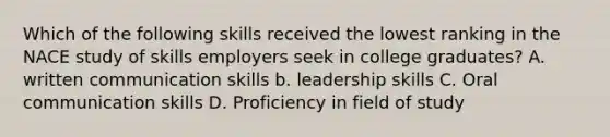 Which of the following skills received the lowest ranking in the NACE study of skills employers seek in college graduates? A. written communication skills b. leadership skills C. Oral communication skills D. Proficiency in field of study