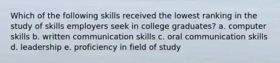 Which of the following skills received the lowest ranking in the study of skills employers seek in college graduates? a. computer skills b. written communication skills c. oral communication skills d. leadership e. proficiency in field of study