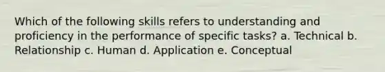 Which of the following skills refers to understanding and proficiency in the performance of specific tasks? a. Technical b. Relationship c. Human d. Application e. Conceptual