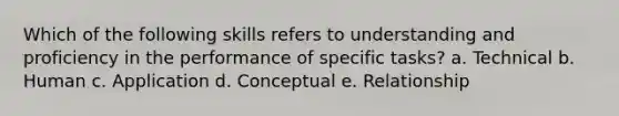 Which of the following skills refers to understanding and proficiency in the performance of specific tasks? a. Technical b. Human c. Application d. Conceptual e. Relationship