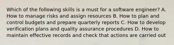 Which of the following skills is a must for a software engineer? A. How to manage risks and assign resources B. How to plan and control budgets and prepare quarterly reports C. How to develop verification plans and quality assurance procedures D. How to maintain effective records and check that actions are carried out