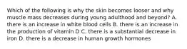 Which of the following is why the skin becomes looser and why muscle mass decreases during young adulthood and beyond? A. there is an increase in white blood cells B. there is an increase in the production of vitamin D C. there is a substantial decrease in iron D. there is a decrease in human growth hormones