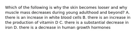 Which of the following is why the skin becomes looser and why muscle mass decreases during young adulthood and beyond? A. there is an increase in white blood cells B. there is an increase in the production of vitamin D C. there is a substantial decrease in iron D. there is a decrease in human growth hormones