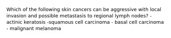 Which of the following skin cancers can be aggressive with local invasion and possible metastasis to regional lymph nodes? - actinic keratosis -squamous cell carcinoma - basal cell carcinoma - malignant melanoma