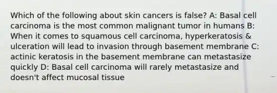 Which of the following about skin cancers is false? A: Basal cell carcinoma is the most common malignant tumor in humans B: When it comes to squamous cell carcinoma, hyperkeratosis & ulceration will lead to invasion through basement membrane C: actinic keratosis in the basement membrane can metastasize quickly D: Basal cell carcinoma will rarely metastasize and doesn't affect mucosal tissue