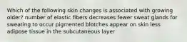 Which of the following skin changes is associated with growing older? number of elastic fibers decreases fewer sweat glands for sweating to occur pigmented blotches appear on skin less adipose tissue in the subcutaneous layer