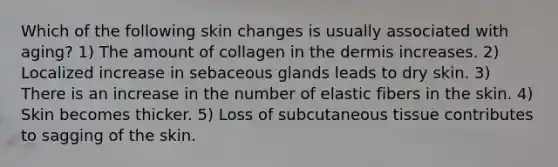 Which of the following skin changes is usually associated with aging? 1) The amount of collagen in <a href='https://www.questionai.com/knowledge/kEsXbG6AwS-the-dermis' class='anchor-knowledge'>the dermis</a> increases. 2) Localized increase in sebaceous glands leads to dry skin. 3) There is an increase in the number of elastic fibers in the skin. 4) Skin becomes thicker. 5) Loss of subcutaneous tissue contributes to sagging of the skin.