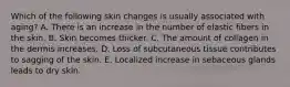 Which of the following skin changes is usually associated with aging? A. There is an increase in the number of elastic fibers in the skin. B. Skin becomes thicker. C. The amount of collagen in the dermis increases. D. Loss of subcutaneous tissue contributes to sagging of the skin. E. Localized increase in sebaceous glands leads to dry skin.