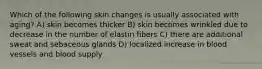 Which of the following skin changes is usually associated with aging? A) skin becomes thicker B) skin becomes wrinkled due to decrease in the number of elastin fibers C) there are additional sweat and sebaceous glands D) localized increase in blood vessels and blood supply