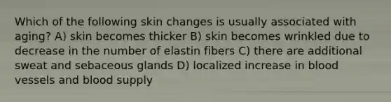 Which of the following skin changes is usually associated with aging? A) skin becomes thicker B) skin becomes wrinkled due to decrease in the number of elastin fibers C) there are additional sweat and sebaceous glands D) localized increase in blood vessels and blood supply