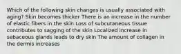 Which of the following skin changes is usually associated with aging? Skin becomes thicker There is an increase in the number of elastic fibers in the skin Loss of subcutaneous tissue contributes to sagging of the skin Localized increase in sebaceous glands leads to dry skin The amount of collagen in the dermis increases