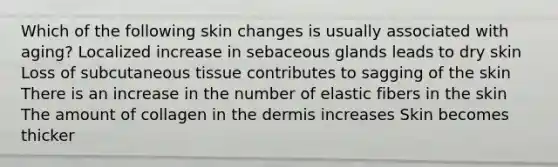 Which of the following skin changes is usually associated with aging? Localized increase in sebaceous glands leads to dry skin Loss of subcutaneous tissue contributes to sagging of the skin There is an increase in the number of elastic fibers in the skin The amount of collagen in the dermis increases Skin becomes thicker