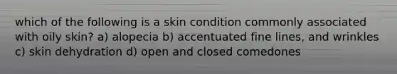 which of the following is a skin condition commonly associated with oily skin? a) alopecia b) accentuated fine lines, and wrinkles c) skin dehydration d) open and closed comedones