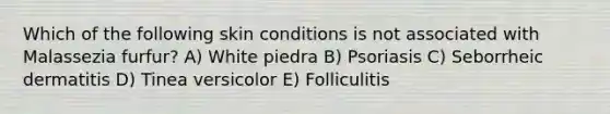 Which of the following skin conditions is not associated with Malassezia furfur? A) White piedra B) Psoriasis C) Seborrheic dermatitis D) Tinea versicolor E) Folliculitis