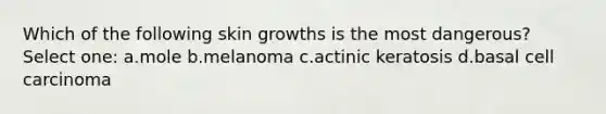 Which of the following skin growths is the most dangerous? Select one: a.mole b.melanoma c.actinic keratosis d.basal cell carcinoma