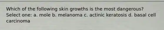 Which of the following skin growths is the most dangerous? Select one: a. mole b. melanoma c. actinic keratosis d. basal cell carcinoma