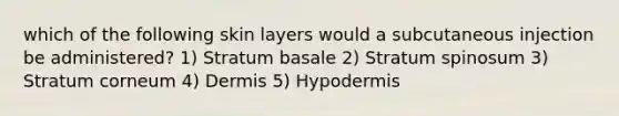 which of the following skin layers would a subcutaneous injection be administered? 1) Stratum basale 2) Stratum spinosum 3) Stratum corneum 4) Dermis 5) Hypodermis