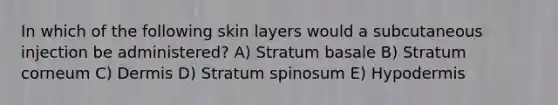 In which of the following skin layers would a subcutaneous injection be administered? A) Stratum basale B) Stratum corneum C) Dermis D) Stratum spinosum E) Hypodermis