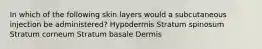 In which of the following skin layers would a subcutaneous injection be administered? Hypodermis Stratum spinosum Stratum corneum Stratum basale Dermis