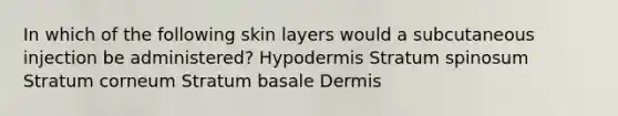 In which of the following skin layers would a subcutaneous injection be administered? Hypodermis Stratum spinosum Stratum corneum Stratum basale Dermis