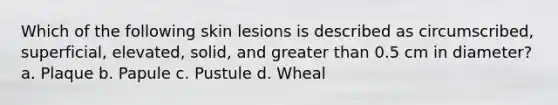 Which of the following skin lesions is described as circumscribed, superficial, elevated, solid, and greater than 0.5 cm in diameter? a. Plaque b. Papule c. Pustule d. Wheal