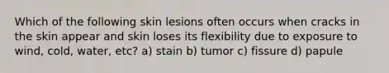 Which of the following skin lesions often occurs when cracks in the skin appear and skin loses its flexibility due to exposure to wind, cold, water, etc? a) stain b) tumor c) fissure d) papule