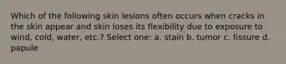 Which of the following skin lesions often occurs when cracks in the skin appear and skin loses its flexibility due to exposure to wind, cold, water, etc.? Select one: a. stain b. tumor c. fissure d. papule