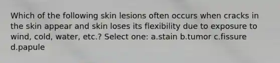 Which of the following skin lesions often occurs when cracks in the skin appear and skin loses its flexibility due to exposure to wind, cold, water, etc.? Select one: a.stain b.tumor c.fissure d.papule