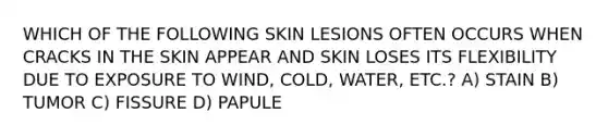 WHICH OF THE FOLLOWING SKIN LESIONS OFTEN OCCURS WHEN CRACKS IN THE SKIN APPEAR AND SKIN LOSES ITS FLEXIBILITY DUE TO EXPOSURE TO WIND, COLD, WATER, ETC.? A) STAIN B) TUMOR C) FISSURE D) PAPULE