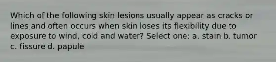 Which of the following skin lesions usually appear as cracks or lines and often occurs when skin loses its flexibility due to exposure to wind, cold and water? Select one: a. stain b. tumor c. fissure d. papule