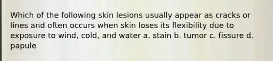 Which of the following skin lesions usually appear as cracks or lines and often occurs when skin loses its flexibility due to exposure to wind, cold, and water a. stain b. tumor c. fissure d. papule