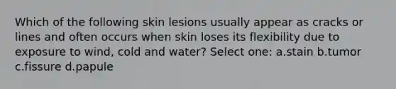 Which of the following skin lesions usually appear as cracks or lines and often occurs when skin loses its flexibility due to exposure to wind, cold and water? Select one: a.stain b.tumor c.fissure d.papule