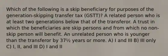 Which of the following is a skip beneficiary for purposes of the generation-skipping transfer tax (GSTT)? A related person who is at least two generations below that of the transferor. A trust in which the beneficiaries are skip persons and from which no non-skip person will benefit. An unrelated person who is younger than the transferor by 37½ years or more. A) I and III B) III only C) I, II, and III D) I and II