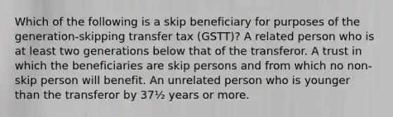 Which of the following is a skip beneficiary for purposes of the generation-skipping transfer tax (GSTT)? A related person who is at least two generations below that of the transferor. A trust in which the beneficiaries are skip persons and from which no non-skip person will benefit. An unrelated person who is younger than the transferor by 37½ years or more.