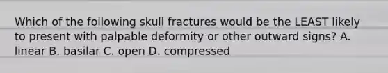 Which of the following skull fractures would be the LEAST likely to present with palpable deformity or other outward signs? A. linear B. basilar C. open D. compressed