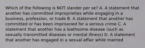 Which of the following is NOT slander per se? A. A statement that another has committed improprieties while engaging in a business, profession, or trade B. A statement that another has committed or has been imprisoned for a serious crime C. A statement that another has a loathsome disease (such as sexually transmitted diseases or mental illness) D. A statement that another has engaged in a sexual affair while married