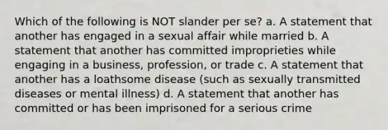 Which of the following is NOT slander per se? a. A statement that another has engaged in a sexual affair while married b. A statement that another has committed improprieties while engaging in a business, profession, or trade c. A statement that another has a loathsome disease (such as sexually transmitted diseases or mental illness) d. A statement that another has committed or has been imprisoned for a serious crime