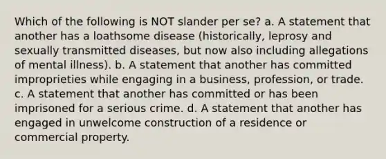 Which of the following is NOT slander per se? a. A statement that another has a loathsome disease (historically, leprosy and sexually transmitted diseases, but now also including allegations of mental illness). b. A statement that another has committed improprieties while engaging in a business, profession, or trade. c. A statement that another has committed or has been imprisoned for a serious crime. d. A statement that another has engaged in unwelcome construction of a residence or commercial property.