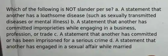 Which of the following is NOT slander per se? a. A statement that another has a loathsome disease (such as sexually transmitted diseases or mental illness) b. A statement that another has committed improprieties while engaging in a business, profession, or trade c. A statement that another has committed or has been imprisoned for a serious crime d. A statement that another has engaged in a sexual affair while married