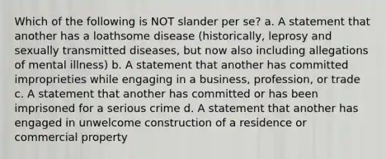 Which of the following is NOT slander per se? a. A statement that another has a loathsome disease (historically, leprosy and sexually transmitted diseases, but now also including allegations of mental illness) b. A statement that another has committed improprieties while engaging in a business, profession, or trade c. A statement that another has committed or has been imprisoned for a serious crime d. A statement that another has engaged in unwelcome construction of a residence or commercial property