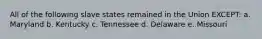 All of the following slave states remained in the Union EXCEPT: a. Maryland b. Kentucky c. Tennessee d. Delaware e. Missouri