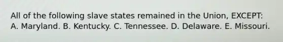 All of the following slave states remained in the Union, EXCEPT: A. Maryland. B. Kentucky. C. Tennessee. D. Delaware. E. Missouri.