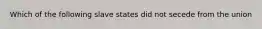 Which of the following slave states did not secede from the union