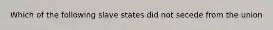 Which of the following slave states did not secede from the union