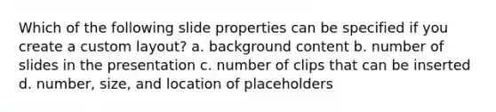 Which of the following slide properties can be specified if you create a custom layout? a. background content b. number of slides in the presentation c. number of clips that can be inserted d. number, size, and location of placeholders